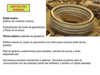 ANFITEATRO
ROMANO
Doble teatro.
Edificio de creación romana.
Espectáculos de lucha de gladiadores
y fieras en la arena.
Planta elíptica rodeada de graderíos.
Edificio exento (a veces se aprovecha una colina para excavar parte de las
gradas).
Red de galerías subterráneas para establos, cámara de armas y otras
dependencias.
Numerosos accesos (vomitorios) y galerías (bóvedas anulares) para la
comunicación con las distintas zonas del anfiteatro y facilitar un rápido desalojo.
 