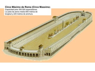 Circo Máximo de Roma (Circo Massimo)
Capacidad para 300.000 espectadores.
La pista de arena medía 600 metros de
longitud y 225 metros de anchura.
 