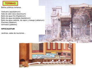 Baños públicos romanos.
Vestuario (apodyterium)
Sala de calor seco (laconicum)
Baño de agua fría (frigidarium)
Baño de agua templada (tepidarium)
Baño de agua caliente, de vapor y masaje (caldarium)
Piscinas (natatium)
Gimnasio (palestra)
HIPOCAUSTUM
Jardines, salas de reuniones…
TERMAS
 