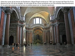 Sobre las ruinas de las termas de Diocleciano, Miguel Ángel construyó en 1561 (por encargo del Papa Pío IV) la
Basílica de Sta. Mª de los Ángeles. En otra parte de las ruinas se levantó en el s.XX el Museo Nacional Romano.
En la parte descubierta de las termas es posible pasear por un claustro ajardinado.
 