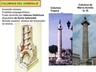 COLUMNAS DEL HOMENAJE Columna de
Marco Aurelio
(s. II)
Columna
Trajana
(s. II)
Invención romana.
Finalidad propagandística.
Fuste recorrido por relieves históricos
dispuestos de forma helicoidal.
Remate superior: estatua del emperador
en bronce.
 