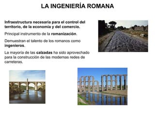 LA INGENIERÍA ROMANA
Infraestructura necesaria para el control del
territorio, de la economía y del comercio.
Principal instrumento de la romanización.
Demuestran el talento de los romanos como
ingenieros.
La mayoría de las calzadas ha sido aprovechado
para la construcción de las modernas redes de
carreteras.
 