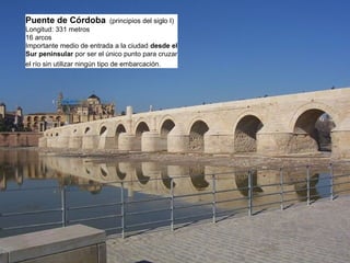Puente de Córdoba (principios del siglo I)
Longitud: 331 metros
16 arcos
Importante medio de entrada a la ciudad desde el
Sur peninsular por ser el único punto para cruzar
el río sin utilizar ningún tipo de embarcación.
 