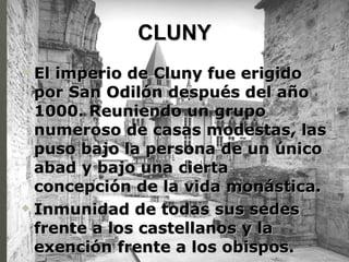 CLUNY El imperio de Cluny fue erigido por San Odilón después del año 1000. Reuniendo un grupo numeroso de casas modestas, las puso bajo la persona de un único abad y bajo una cierta concepción de la vida monástica. Inmunidad de todas sus sedes frente a los castellanos y la exención frente a los obispos. 