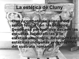 La estética de Cluny Cluny combatió la alianza del señor feudal con los obispos. Desde esa perspectiva decaen las escuelas catedralicias y la estética carolingia. Resurgen las estéticas indígenas provenientes del sustrato romano. 