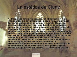 La estética de Cluny “… Para reconstruir la abadía, el abad Odilón hizo transportar no sin dificultad, desde Provenza hasta Borgoña, columnas romanas, y cuando Hugo, su sucesor, decidió derribar esa basílica totalmente nueva para construir otra aún más amplia, capaz de contener las evoluciones de los cuatrocientos o quinientos monjes que ahora se reunían en la abadía matriz, quiso que el religioso al que encargó calcular las proporciones del inmenso edificio, un experto en salmodia y en la búsqueda de las armonías numéricas, estudiara con atención los monumentos de la Antigua Roma antes de concebir la ornamentación arquitectónica interior y distribuir la ilumninación. En el exterior se recuperó la gran escultura figurativa en piedra…” Duby 1998.54-55 