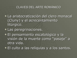 CLAVES DEL ARTE ROMÁNICO La aristocratización del clero monacal (Cluny) y el acrecentamiento litúrgico. Las peregrinaciones. El pensamiento escatológico y la visión de la muerte como “pasaje” a otra vida. El culto a las reliquias y a los santos. 