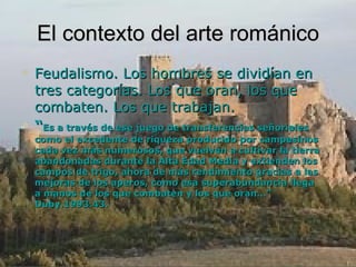 El contexto del arte románico Feudalismo. Los hombres se dividían en tres categorías. Los que oran, los que combaten. Los que trabajan. “ Es a través de ese juego de transferencias señoriales como el excedente de riqueza producido por campesinos cada vez más numerosos, que vuelven a cultivar la tierra abandonadas durante la Alta Edad Media y extienden los campos de trigo, ahora de más rendimiento gracias a las mejoras de los aperos, como esa superabundancia llega a manos de los que combaten y los que oran…” Duby.1993.43. 
