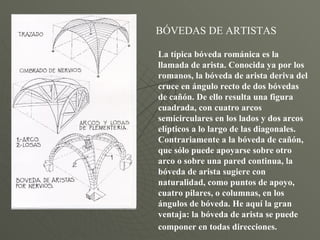 BÓVEDAS DE ARTISTAS La típica bóveda románica es la llamada de arista. Conocida ya por los romanos, la bóveda de arista deriva del cruce en ángulo recto de dos bóvedas de cañón. De ello resulta una figura cuadrada, con cuatro arcos semicirculares en los lados y dos arcos elípticos a lo largo de las diagonales. Contrariamente a la bóveda de cañón, que sólo puede apoyarse sobre otro arco o sobre una pared continua, la bóveda de arista sugiere con naturalidad, como puntos de apoyo, cuatro pilares, o columnas, en los ángulos de bóveda. He aquí la gran ventaja: la bóveda de arista se puede componer en todas direcciones.   