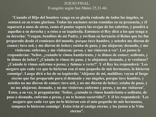 JUICIO FINAL:  Evangelio según San Mateo 25,31-46. “ Cuando el Hijo del hombre venga en su gloria rodeado de todos los ángeles, se sentará en su trono glorioso. Todas las naciones serán reunidas en su presencia, y él separará a unos de otros, como el pastor separa las ovejas de los cabritos, y pondrá a aquellas a su derecha y a estos a su izquierda. Entonces el Rey dirá a los que tenga a su derecha: 'Vengan, benditos de mi Padre, y reciban en herencia el Reino que les fue preparado desde el comienzo del mundo, porque tuve hambre, y ustedes me dieron de comer; tuve sed, y me dieron de beber; estaba de paso, y me alojaron; desnudo, y me vistieron; enfermo, y me visitaron; preso, y me vinieron a ver'. Los justos le responderán: 'Señor, ¿cuándo te vimos hambriento, y te dimos de comer; sediento, y te dimos de beber? ¿Cuándo te vimos de paso, y te alojamos; desnudo, y te vestimos? ¿Cuándo te vimos enfermo o preso, y fuimos a verte?'. Y el Rey les responderá: 'Les aseguro que cada vez que lo hicieron con el más pequeño de mis hermanos, lo hicieron conmigo'. Luego dirá a los de su izquierda: 'Aléjense de mí, malditos; vayan al fuego eterno que fue preparado para el demonio y sus ángeles, porque tuve hambre, y ustedes no me dieron de comer; tuve sed, y no me dieron de beber; estaba de paso, y no me alojaron; desnudo, y no me vistieron; enfermo y preso, y no me visitaron'. Estos, a su vez, le preguntarán: 'Señor, ¿cuándo te vimos hambriento o sediento, de paso o desnudo, enfermo o preso, y no te hemos socorrido?'. Y él les responderá: 'Les aseguro que cada vez que no lo hicieron con el más pequeño de mis hermanos, tampoco lo hicieron conmigo'. Estos irán al castigo eterno, y los justos a la Vida eterna".  