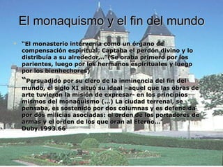 El monaquismo y el fin del mundo “ El monasterio intervenía como un órgano de compensación espiritual. Captaba el perdón divino y lo distribuía a su alrededor…”(Se oraba primero por los parientes, luego por los hermanos espirituales y luego por los bienhechores) “ Persuadido por su clero de la inminencia del fin del mundo, el siglo XI situó su ideal –aquel que las obras de arte tuvieron la misión de expresar- en los principios mismos del monaquismo (…) La ciudad terrenal, se pensaba, es sostenido por dos columnas y es defendida por dos milicias asociadas: el orden de los portadores de armas y el orden de los que oran al Eterno…” Duby.1993.66 