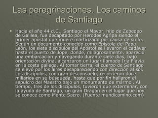 Las peregrinaciones. Los caminos de Santiago Hacia el año 44 d.C., Santiago el Mayor, hijo de Zebedeo de Galilea, fue decapitado por Herodes Agripa siendo el primer apóstol que muere martirizado por causa de su fe. Según un documento conocido como Epístola del Papa León, los siete discípulos del Apóstol se llevaron el cadáver hasta el puerto de Jope, donde, milagrosamente, apareció una embarcación y navegando durante siete días, bajo orientación divina, alcanzaron un lugar llamado Iría Flavia en la costa gallega. Al tomar tierra, el cuerpo de Santiago se elevó por los aires desapareciendo con dirección al sol. Los discípulos, con gran desconsuelo, recorrieron doce miliarios en su búsqueda, hasta que por fin hallaron el sepulcro del Maestro bajo un monumento de mármol. Al tiempo, tres de los discípulos, tuvieron que exterminar, con la ayuda de Santiago, un gran Dragón en el lugar que hoy se conoce como Monte Sacro. (Fuente mundicamino.com) 