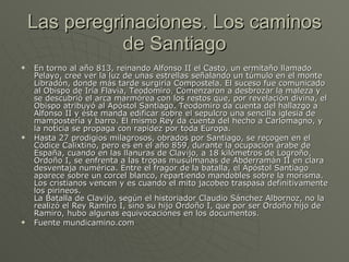 Las peregrinaciones. Los caminos de Santiago En torno al año 813, reinando Alfonso II el Casto, un ermitaño llamado Pelayo, cree ver la luz de unas estrellas señalando un túmulo en el monte Libradón, donde más tarde surgiría Compostela. El suceso fue comunicado al Obispo de Iría Flavia, Teodomiro. Comenzaron a desbrozar la maleza y se descubrió el arca marmórea con los restos que, por revelación divina, el Obispo atribuyó al Apóstol Santiago. Teodomiro da cuenta del hallazgo a Alfonso II y éste manda edificar sobre el sepulcro una sencilla iglesia de mampostería y barro. El mismo Rey da cuenta del hecho a Carlomagno, y la noticia se propaga con rapidez por toda Europa.  Hasta 27 prodigios milagrosos, obrados por Santiago, se recogen en el Códice Calixtino, pero es en el año 859, durante la ocupación árabe de España, cuando en las llanuras de Clavijo, a 18 kilómetros de Logroño, Ordoño I, se enfrenta a las tropas musulmanas de Abderramán II en clara desventaja numérica. Entre el fragor de la batalla, el Apóstol Santiago aparece sobre un corcel blanco, repartiendo mandobles sobre la morisma. Los cristianos vencen y es cuando el mito jacobeo traspasa definitivamente los pirineos. La Batalla de Clavijo, según el historiador Claudio Sánchez Albornoz, no la realizó el Rey Ramiro I, sino su hijo Ordoño I, que por ser Ordoño hijo de Ramiro, hubo algunas equivocaciones en los documentos. Fuente mundicamino.com 