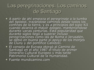Las peregrinaciones. Los caminos de Santiago A partir de ahí empieza el peregrinaje a la tumba del Apóstol, trazándose caminos desde todos los confines de la tierra, y es a principios del siglo XII cuando alcanza el mayor apogeo, manteniéndose durante varias centurias. Esta popularidad que durante siglos llegó a superar incluso peregrinaciones como las de Roma o Jerusalén, se debió en buena parte al apoyo de los monjes de Cluny y del pontífice CalixtoII.  El consejo de Europa otorgó al Camino de Santiago en el año 1987 el título de primer Itinerario Cultural Europeo y más tarde Patrimonio Cultural de la Humanidad. Fuente mundicamino.com 