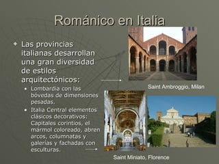 Románico en Italia Las provincias italianas desarrollan una gran diversidad de estilos arquitectónicos: Lombardia con las bóvedas de dimensiones pesadas.  Italia Central elementos clásicos decorativos: Capitales corintios, el mármol coloreado, abren arcos, columnatas y galerías y fachadas con esculturas. Saint Ambroggio, Milan Saint Miniato, Florence 