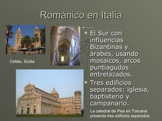 Románico en Italia El Sur con influencias Bizantinas y árabes, usando mosaicos, arcos puntiagudos entrelazados. Tres edificios separados: iglesia, baptisterio y campanario. Cefalu, Sicilia La catedral de Pisa en Toscana presenta tres edificios separados 
