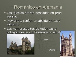 Románico en Alemania Las iglesias fueron pensadas en gran escala. Muy altas, tenían un ábside en cada extremo. Las numerosas torres redondas u octagonales le confirieron una silueta pintoresca . Laach Worms 