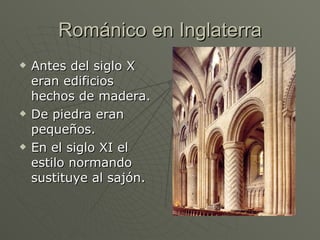 Románico en Inglaterra Antes del siglo X eran edificios hechos de madera. De piedra eran pequeños.  En el siglo XI el estilo normando sustituye al sajón. 