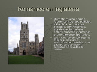 Románico en Inglaterra Durante mucho tiempo, fueron construidos edificios estrechos con paredes pesadas, contrafuertes, ábsides rectangulares, dobles cruceros y entradas profundamente apartadas.  Las naves fueron cubiertas de tribunas, más tarde sustituidas por bóvedas, y los pasillos de lado fueron cubiertos de bóvedas de aristas. 