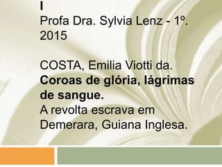 I
Profa Dra. Sylvia Lenz - 1º.
2015
COSTA, Emilia Viotti da.
Coroas de glória, lágrimas
de sangue.
A revolta escrava em
Demerara, Guiana Inglesa.
 