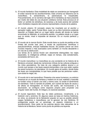 b) El mundo fantástico: Esta modalidad de relato se caracteriza por transgredir
   el orden racional de los acontecimientos. Este universo se relaciona con lo
   maravilloso, lo extraordinario, lo sobrenatural, lo inexplicable.
   Frecuentemente, en la narrativa del siglo XX lo fantástico se hace presente
   por medio del relato de una situación cotidiana normal. Ésta provoca en el
   lector un sentido de extrañeza, de sorpresa y de duda acerca del carácter
   real o fantástico respecto del universo representado a través de la palabra.

c) El mundo utópico: El concepto utopía fue inventado por el escritor y
   pensador inglés, santo Tomás Moro, quien en su libro homónimo pretende
   describir un Estado ideal en un lugar isleño situado allí donde se habría
   encontrado la Atlántida, el continente perdido. La palabra alude a un lugar
   que no existe, irreal e imposible de alcanzar. Es un mundo perfecto y
   soñado.

d) El mundo de la ciencia ficción: Este mundo tiene su punto de partida en los
   límites del mundo real, pero, a través de suposiciones científicas o
   pseudocientíficas, anticipa realidades futuras. Se pueden prever así otros
   mundos mejores o más avanzados como también un mundo decadente o
   en vías de su destrucción.
   Los temas de la ciencia ficción son claramente distinguibles: los viajes
   espaciales, la inteligencia artificial, viajes en tiempo, vida extraterrestre,
   sociedades del futuro, etc.

e) El mundo maravilloso: Lo maravilloso es una constante en la historia de la
   literatura universal, desde las narraciones míticas de las culturas antiguas a
   los mitos grecolatinos. Se trata de una categoría estética alusiva a un
   mundo que escapa a las leyes espacio-temporales a las que están sujetos
   los seres humanos y la naturaleza. Un mundo ajeno al nuestro, donde todas
   las leyes son transgredidas; lo que hace posible que las personas vuelen,
   que exista la magia, etc.

f) El mundo de lo real maravilloso: Presenta a los seres humanos y su entorno
   inmersos en un mundo de fantasía y misterio en el cual, realidad y maravilla
   se funden como si fueran una sola y misma cosa; no existe el sentimiento
   de extrañeza. Todo lo narrado es posible, aún cuando las leyes de causa y
   de efecto se transgreden; el mundo del sueño, del inconsciente y la
   alucinación, se configura como espacios propios para proyectar una
   singular visión del mundo. El milagro y lo racional coexisten.

g) El mundo legendario: Este tipo de relato pertenece, inicialmente, a la
   tradición oral y anónima. En algunos casos se basa en hechos históricos;
   en otros, es producto de la fabulación popular en que es posible advertir
   rasgos fantásticos o maravillosos, por lo general, de raíz folclórica. El
   protagonista puede ser un personaje, un espacio misterioso o un
   acontecimiento. Gran parte de los poemas épicos más relevantes de la
   historia de la literatura, tienen como punto de partida una leyenda.
 