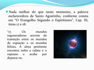 Nada melhor do que neste momento, a palavra

esclarecedora de Santo Agostinho, conforme consta
em “O Evangelho Segundo o Espiritismo”, Cap. III,
itens 17 e 18:
“17.
Os
mundos
regeneradores servem de
transição entre os mundos
de expiação e os mundos
felizes. A alma penitente
encontra neles a calma e o
repouso
e
acaba
por
depurar-se.

 