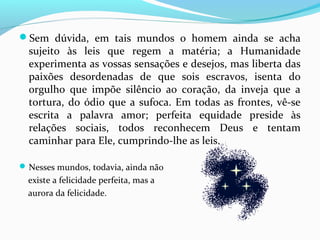 Sem dúvida, em tais mundos o homem ainda se acha

sujeito às leis que regem a matéria; a Humanidade
experimenta as vossas sensações e desejos, mas liberta das
paixões desordenadas de que sois escravos, isenta do
orgulho que impõe silêncio ao coração, da inveja que a
tortura, do ódio que a sufoca. Em todas as frontes, vê-se
escrita a palavra amor; perfeita equidade preside às
relações sociais, todos reconhecem Deus e tentam
caminhar para Ele, cumprindo-lhe as leis.

 Nesses mundos, todavia, ainda não

existe a felicidade perfeita, mas a
aurora da felicidade.

 