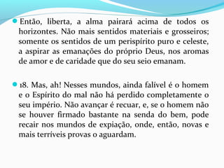 Então, liberta, a alma pairará acima de todos os

horizontes. Não mais sentidos materiais e grosseiros;
somente os sentidos de um perispírito puro e celeste,
a aspirar as emanações do próprio Deus, nos aromas
de amor e de caridade que do seu seio emanam.
18. Mas, ah! Nesses mundos, ainda falível é o homem

e o Espírito do mal não há perdido completamente o
seu império. Não avançar é recuar, e, se o homem não
se houver firmado bastante na senda do bem, pode
recair nos mundos de expiação, onde, então, novas e
mais terríveis provas o aguardam.

 