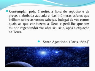 Contemplai, pois, à noite, à hora do repouso e da

prece, a abóbada azulada e, das inúmeras esferas que
brilham sobre as vossas cabeças, indagai de vós esmos
quais as que conduzem a Deus e pedi-lhe que um
mundo regenerador vos abra seu seio, após a expiação
na Terra.

- Santo Agostinho. (Paris, 1862.)”

 