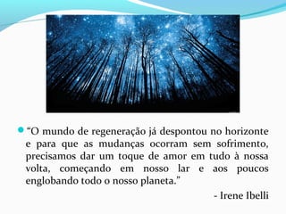“O mundo de regeneração já despontou no horizonte

e para que as mudanças ocorram sem sofrimento,
precisamos dar um toque de amor em tudo à nossa
volta, começando em nosso lar e aos poucos
englobando todo o nosso planeta.”
- Irene Ibelli

 