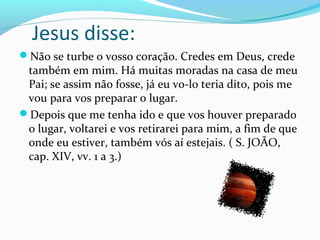 Jesus disse:
Não se turbe o vosso coração. Credes em Deus, crede

também em mim. Há muitas moradas na casa de meu
Pai; se assim não fosse, já eu vo-lo teria dito, pois me
vou para vos preparar o lugar.
Depois que me tenha ido e que vos houver preparado
o lugar, voltarei e vos retirarei para mim, a fim de que
onde eu estiver, também vós aí estejais. ( S. JOÃO,
cap. XIV, vv. 1 a 3.)

 