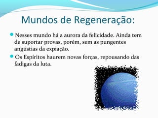 Mundos de Regeneração:
Nesses mundo há a aurora da felicidade. Ainda tem

de suportar provas, porém, sem as pungentes
angústias da expiação.
Os Espíritos haurem novas forças, repousando das
fadigas da luta.

 