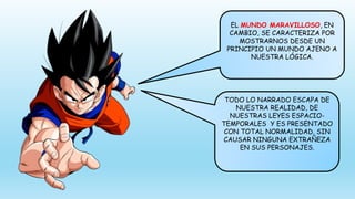 EL MUNDO MARAVILLOSO, EN
CAMBIO, SE CARACTERIZA POR
MOSTRARNOS DESDE UN
PRINCIPIO UN MUNDO AJENO A
NUESTRA LÓGICA.
TODO LO NARRADO ESCAPA DE
NUESTRA REALIDAD, DE
NUESTRAS LEYES ESPACIO-
TEMPORALES Y ES PRESENTADO
CON TOTAL NORMALIDAD, SIN
CAUSAR NINGUNA EXTRAÑEZA
EN SUS PERSONAJES.
 