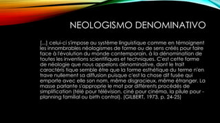 NEOLOGISMO DENOMINATIVO
[...] celui-ci s'impose au système linguistique comme en témoignent
les innombrables néologismes de forme ou de sens créés pour faire
face à l'évolution du monde contemporain, à la dénomination de
toutes les inventions scientifiques et techniques. C'est cette forme
de néologie que nous appelons dénominative, dont le trait
caractéris tique semble être que la forme esthétique du terme n'en
trave nullement sa diffusion puisque c'est la chose dif fusée qui
emporte avec elle son nom, même disgracieux, même étranger. La
masse parlante s'approprie le mot par différents procédés de
simplification (télé pour télévision, ciné pour cinéma, la pilule pour -
planning familial ou birth control). (GILBERT, 1973, p. 24-25)
 