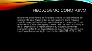 NEOLOGISMO CONOTATIVO
Il existe une autre forme de néologie fondée sur la recherche de
l'expressivité pour traduire des pensers anciens d'une manière
nouvelle ou pour donner leur nom à des modes de penser ou de
sentir inédits. Cette néologie qui relève de la recherche stylistique
liée à l'originalité et à la personnalité du locuteur, pleine de
résonances affec tives, psychologiques, psychanalytiques même,
nous l'ap pellerons néologie connotative. (GILBERT, 1973, p. 25)
 