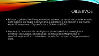 OBJETIVOS
• Estudar o gênero literário que Atwood escreve, os temas recorrentes em sua
obra acerca do corpo pós-humano, o ciborgue e do homem e da mulher
especificamente em Oryx e Crake e O Ano do Dilúvio.
• Mapear os processos de neologismos por empréstimos, neologismos
sintáticos (derivação, composição, composição sintagmática) e
semânticos (metáfora, metonímias, repetição, comparação) presentes na
obra.
 