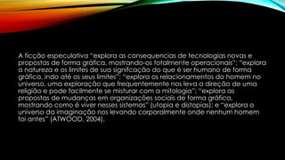 A ficção especulativa “explora as consequencias de tecnologias novas e
propostas de forma gráfica, mostrando-os totalmente operacionais”; “explora
a natureza e os limites de sua signifcação do que é ser humano de forma
gráfica, indo até os seus limites”; “explora os relacionamentos do homem no
universo, uma exploração que frequentemente nos leva a direção de uma
religião e pode facilmente se misturar com a mitologia”; “explora as
propostas de mudanças em organizações sociais de forma gráfica,
mostrando como é viver nesses sistemas” (utopia e distopias); e “explora o
universo da imaginação nos levando corporalmente onde nenhum homem
foi antes” (ATWOOD, 2004).
 