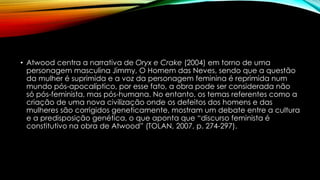 • Atwood centra a narrativa de Oryx e Crake (2004) em torno de uma
personagem masculina Jimmy, O Homem das Neves, sendo que a questão
da mulher é suprimida e a voz da personagem feminina é reprimida num
mundo pós-apocalíptico, por esse fato, a obra pode ser considerada não
só pós-feminista, mas pós-humana. No entanto, os temas referentes como a
criação de uma nova civilização onde os defeitos dos homens e das
mulheres são corrigidos geneticamente, mostram um debate entre a cultura
e a predisposição genética, o que aponta que “discurso feminista é
constitutivo na obra de Atwood” (TOLAN, 2007, p. 274-297).
 