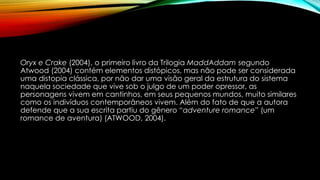 Oryx e Crake (2004), o primeiro livro da Trilogia MaddAddam segundo
Atwood (2004) contém elementos distópicos, mas não pode ser considerada
uma distopia clássica, por não dar uma visão geral da estrutura do sistema
naquela sociedade que vive sob o julgo de um poder opressor, as
personagens vivem em cantinhos, em seus pequenos mundos, muito similares
como os indivíduos contemporâneos vivem. Além do fato de que a autora
defende que a sua escrita partiu do gênero “adventure romance” (um
romance de aventura) (ATWOOD, 2004).
 