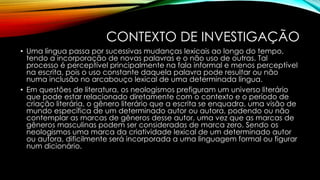 CONTEXTO DE INVESTIGAÇÃO
• Uma língua passa por sucessivas mudanças lexicais ao longo do tempo,
tendo a incorporação de novas palavras e o não uso de outras. Tal
processo é perceptível principalmente na fala informal e menos perceptível
na escrita, pois o uso constante daquela palavra pode resultar ou não
numa inclusão no arcabouço lexical de uma determinada língua.
• Em questões de literatura, os neologismos prefiguram um universo literário
que pode estar relacionado diretamente com o contexto e o período de
criação literária, o gênero literário que a escrita se enquadra, uma visão de
mundo específica de um determinado autor ou autora, podendo ou não
contemplar as marcas de gêneros desse autor, uma vez que as marcas de
gêneros masculinas podem ser consideradas de marca zero. Sendo os
neologismos uma marca da criatividade lexical de um determinado autor
ou autora, dificilmente será incorporada a uma linguagem formal ou figurar
num dicionário.
 