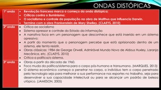 ONDAS DISTÓPICAS
1º onda  Revolução francesa marca o começo da onda distópica;
 Críticas contra o Iluminismo;
 O socialismo e controle da população na obra de Malthus que influencia Darwin.
 Termina com a obra Frankenstein de Mary Shelley. (CLAEYS, 2010)
2º onda  Crítica ao socialismo
 Sistema opressor e controle do Estado da informação
 A narrativa foca em um personagem que desconhece que está inserido em um sistema
opressivo;
 A partir do momento que o personagem percebe que está aprisionado dentro de um
sistema, ele tenta resistir.
 Obras clássicas: 1984 de George Orwell, Admirável Mundo Novo de Aldous Huxley, Laranja
Mecânica, etc. (CLAEYS, 2010)
 Critica a política/o sistema.
3º onda  Obras a partir da década de 1960.
 Foco muda da política/sistema para o corpo pós-humano e transumano. (MARQUES, 2013)
 O sistema econômico começa a penetrar no corpo, o indivíduo tem o corpo penetrado
pela tecnologia seja para melhorar a sua performance nos esportes no trabalho, seja para
desenvolver a sua capacidade intelectual ou para se alcançar um padrão de beleza
utópico. (JAMESON, 2005)
 