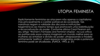 UTOPIA FEMINISTA
Explicitamente feministas ao atacarem não apenas o capitalismo
mas principalmente o caráter patriarcal da sociedade, tais
narrativas negam a validade dos discursos e instituições
hegemônicos ao mesmo tempo que promovem uma redistribuição
e reconceituação do poder. Conforme afirma Carol Pearson em
seu artigo "Women's Fantasies and Feminist Utopias", na sua crítica
ao patriarcado essas utopias imaginam um mundo melhor para as
mulheres ao enfatizar a divisão do poder; ultrapassando o modelo
estritamente "político", criam espaços imaginários onde o potencial
feminino pode ser atualizado. (FUNCK, 1993, p. 37)
 