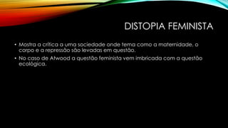 DISTOPIA FEMINISTA
• Mostra a crítica a uma sociedade onde tema como a maternidade, o
corpo e a repressão são levadas em questão.
• No caso de Atwood a questão feminista vem imbricada com a questão
ecológica.
 