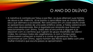 O ANO DO DILÚVIO
• A narrativa é contada por Tobyy e por Ren, as duas alternam suas história
de abuso e de violência. Já se passou o apocalipse que se chama dilúvio
seco que dizimara a sociedade. Ren está presa em um clube adulto onde
se apresentava vestida de uma pele sintética verde, e Tobby sobrevive em
uma casa abandonada. Ren é regatada por Amanda que tivera um
relacionamento com Jimmy. Todas elas se encontrar e seguem e se
deparam com os cientistas que fugiram do grupo MadAdão de Glenn/
Crake. No começo todos são vegetarianos, e com o tempo para
sobreviverem começam a matar e a comer as guaxitacas. Por fim,
encontram-se com Jimmy, agora homem das Neves que delira com uma
mulher invisível e que escuta passos se aproximarem.
 