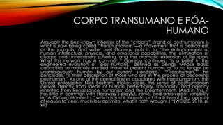 CORPO TRANSUMANO E PÓA-
HUMANO
Arguably the best-known inheritor of the “cyborg” strand of posthumanism is
what is now being called “transhumanism”—a movement that is dedicated,
as the journalist and writer Joel Garreau puts it, to “the enhancement of
human intellectual, physical, and emotional capabilities, the elimination of
disease and unnecessary suffering, and the dramatic extension of life span.
What this network has in common,” Garreau continues, “is a belief in the
engineered evolution of ‘post-humans,’ defined as beings ‘whose basic
capacities so radically exceed those of present humans as to no longer be
unambiguously human by our current standards.’ “‘Transhuman,’” he
concludes, “is their description of those who are in the process of becoming
posthuman.” As one of the central figures associated with transhumanism, the
Oxford philosopher Nick Bostrom, makes clear, this sense of posthumanism
derives directly from ideals of human perfectibility, rationality, and agency
inherited from Renaissance humanism and the Enlightenment. (And in this, it
has little in common with Haraway’s playful, ironic, and ambivalent sensibility
in “A Cyborg Manifesto,” which is suspicious—to put it mildly—of the capacity
of reason to steer, much less optimize, what it hath wrought.) “(WOLFE, 2010, p.
xiii)
 