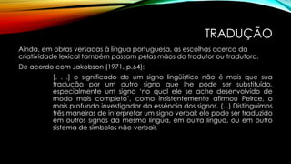 TRADUÇÃO
Ainda, em obras versadas à língua portuguesa, as escolhas acerca da
criatividade lexical também passam pelas mãos do tradutor ou tradutora.
De acordo com Jakobson (1971, p.64):
[. . .] o significado de um signo lingüístico não é mais que sua
tradução por um outro signo que lhe pode ser substituído,
especialmente um signo ‘no qual ele se ache desenvolvido de
modo mais completo’, como insistentemente afirmou Peirce, o
mais profundo investigador da essência dos signos. (...) Distinguimos
três maneiras de interpretar um signo verbal: ele pode ser traduzido
em outros signos da mesma língua, em outra língua, ou em outro
sistema de símbolos não-verbais
 