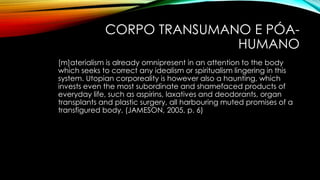 CORPO TRANSUMANO E PÓA-
HUMANO
[m]aterialism is already omnipresent in an attention to the body
which seeks to correct any idealism or spiritualism lingering in this
system. Utopian corporeality is however also a haunting, which
invests even the most subordinate and shamefaced products of
everyday life, such as aspirins, laxatives and deodorants, organ
transplants and plastic surgery, all harbouring muted promises of a
transfigured body. (JAMESON, 2005, p. 6)
 