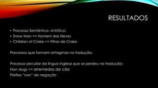 RESULTADOS
• Processo Semântico- sintático:
• Snow Man => Homem das Neves
• Children of Crake => Filhos de Crake
Processos que formam sintagmas na tradução.
Processo peculiar da língua inglesa que se perdeu na tradução:
Non-dogs => arremedos de cão
Prefixo “non” de negação
 