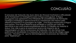 CONCLUSÃO
O processo de tradução das duas obras de Atwood mostraram a dificuldade
de se transporem os neologismos para a língua portuguesa. A língua
portuguesa que apresenta uma infinidade de possibilidades de formação
neológica morfológica derivacional ficou inexplorada até mesmo pela
diferença linguística na passagem do inglês , uma língua modal para a língua
portuguesa, uma língua flexional que privilegia a criação por meio da
derivação e por uma ampla possibilidade lexical. O trabalho do tradutor é
árduo, mas vale a pena se questionar acerca do impacto de se
desneologizar um termo no processo da tradução. Um dos temas mais
polêmicos na atualidade é a tradução do terceiro volume da trilogia Jogos
Vorazes, “Mocking Jay” que foi desneologizada no processo da tradução
para “Esperança”.
 