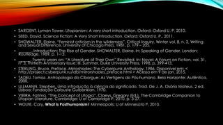 • SARGENT, Lyman Tower. Utopianism: A very short introduction. Oxford: Oxford U. P. 2010.
• SEED, David. Science Fiction: A Very Short Introduction. Oxford: Oxford U. P., 2011.
• SHOWALTER, Elaine. “Feminist criticism in the wilderness”. Critical Inquiry. Winter vol. 8, n. 2. Writing
and Sexual Difference, University of Chicago Press. 1981, p. 179 – 205.
• ______. Introduction: The Rise of Gender. SHOWALTER, Elaine. In: Speaking of Gender. London:
Routledge, 1989, p. 1-13.
• ______. Twenty years on: “A Literature of Their Own” Revisited. In: Novel: A Forum on Fiction, vol. 31,
nº 3, Thirtieth Anniversary Issue: III. Summer, Duke University Press, 1998, p. 399-413.
• STERLING, Bruce. Preface. Mirroshades: The Cyberpunk Anthology. 1986. Disponível em: <
http://project.cyberpunk.ru/idb/mirrorshades_preface.html > Acesso em 9 de jan. 2015.
• TADEU, Tomaz. Antropologia do Ciborgue: As Vertigens do Pós-humano. Belo Horizonte: Autêntica.
2000.
• ULLMANN, Stephen. Uma introdução à ciência do significado. Trad. De J. A. Osório Mateus. 2 ed.
Lisboa: Fundação Calouste Gulbenkian, 1970.
• VIEIRA, Fatima. “The Concept of Utopia”. Claeys, Gregory (Ed.). The Cambridge Companion to
Utopian Literature. Cambridge: U of Cambridge P, 2010, p. 3-27.
• WOLFE, Cary. What is Posthumanism? Minneapolis: U of Minnesota P, 2010.
 